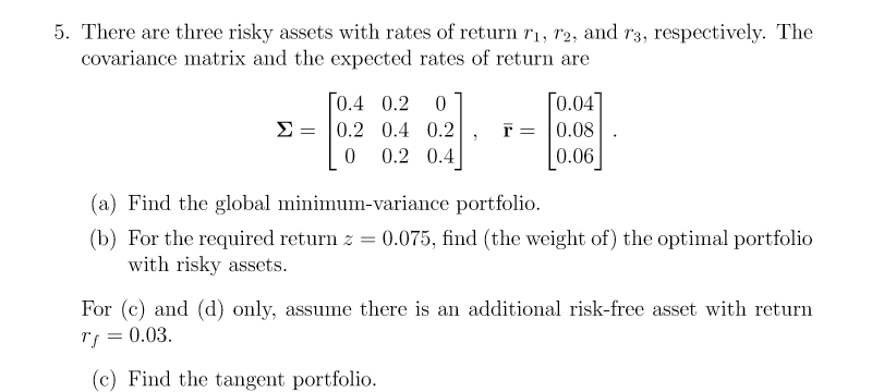 5. There are three risky assets with rates of return r₁, 12, and r3, respectively. The
covariance matrix and the expected rates of return are
[0.4 0.2 0
=
Σ 0.2 0.4 0.2
0 0.2 0.4
[0.04]
0.08
0.06
(a) Find the global minimum-variance portfolio.
(b) For the required return z = 0.075, find (the weight of) the optimal portfolio
with risky assets.
For (c) and (d) only, assume there is an additional risk-free asset with return
Tf 0.03.
=
(c) Find the tangent portfolio.