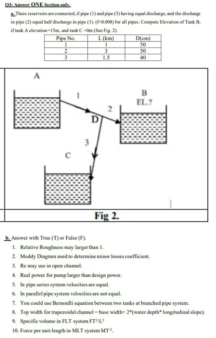 03: Answer ONE Section only.
a. Three reservoirs are connected, if pipe (1) and pipe (3) having equal discharge, and the discharge
in pipe (2) equal half discharge in pipe (1). (f-0.008) for all pipes. Compute Elevation of Tank B,
if tank A elevation=15m, and tank C =0m (See Fig. 2).
Pipe No.
1
L (km)
1
D(cm)
50
3
50
1.5
40
B
EL.?
Fig 2.
b. Answer with True (T) or False (F).
1. Relative Roughness may larger than 1.
2. Moddy Diagram used to determine minor losses coefficient.
3. Re may use in open channel.
4. Real power for pump larger than design power.
5. In pipe series system velocities are equal.
6. In parallel pipe system velocities are not equal.
7. You could use Bernoulli equation between two tanks at branched pipe system.
8. Top width for trapezoidal channel = base width+ 2*(water depth* longitudinal slope).
9. Specific volume in FLT system FT2/L?
10. Force per unit length in MLT system MT2.

