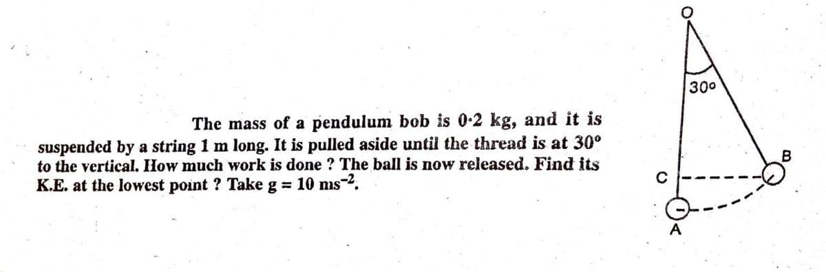 300
The mass of a pendulum bob is 0.2 kg, and it is
suspended by a string 1 m long. It is pulled aside until the thread is at 30°
to the vertical. How much work is done ? The ball is now released. Find its
K.E. at the lowest point ? Take g = 10 ms.
A
