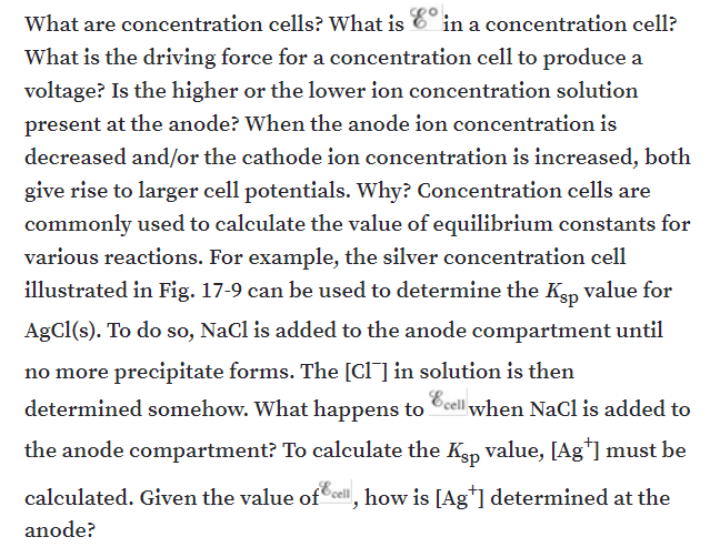 What are concentration cells? What is
in a concentration cell?
What is the driving force for a concentration cell to produce a
voltage? Is the higher or the lower ion concentration solution
present at the anode? When the anode ion concentration is
decreased and/or the cathode ion concentration is increased, both
give rise to larger cell potentials. Why? Concentration cells are
commonly used to calculate the value of equilibrium constants for
various reactions. For example, the silver concentration cell
illustrated in Fig. 17-9 can be used to determine the Kep value for
AgCl(s). To do so, Nacl is added to the anode compartment until
no more precipitate forms. The [Cl] in solution is then
determined somehow. What happens to Ccell when NaCl is added to
the anode compartment? To calculate the Kep value, [Ag*] must be
calculated. Given the value of cel, how is [Ag*] determined at the
anode?
