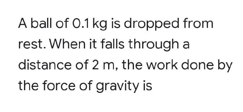 A ball of 0.1 kg is dropped from
rest. When it falls through a
distance of 2 m, the work done by
the force of gravity is