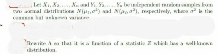 Let X₁, X2,..., Xn and Y₁, Y2,..., Yn be independent random samples from
two normal distributions N(1,02) and N(μ2,02), respectively, where o² is the
common but unknown variance.
Rewrite A so that it is a function of a statistic Z which has a well-known
distribution.