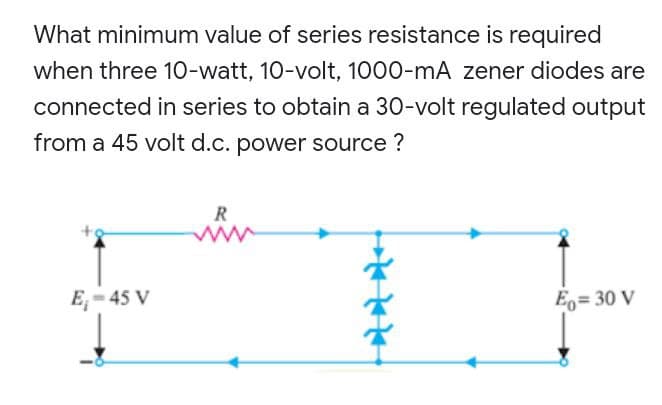 What minimum value of series resistance is required
when three 10-watt, 10-volt, 1000-mA zener diodes are
connected in series to obtain a 30-volt regulated output
from a 45 volt d.c. power source ?
R
w
E₁-45 V
Eo= 30 V
↓