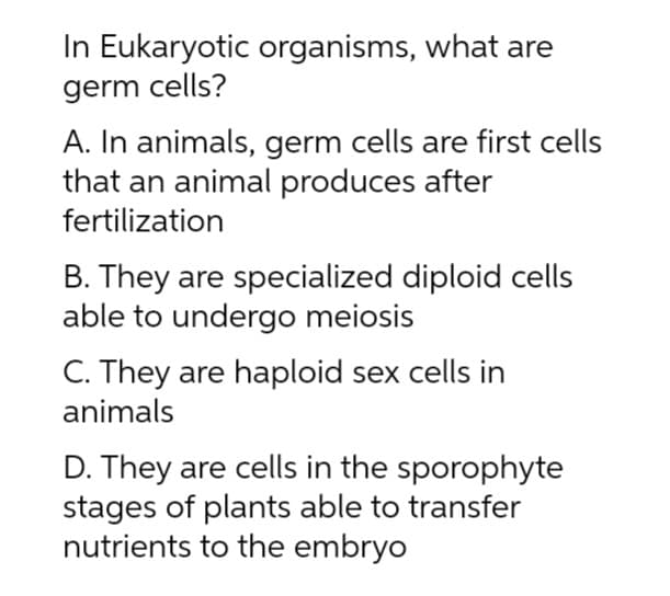 In Eukaryotic organisms, what are
germ cells?
A. In animals, germ cells are first cells
that an animal produces after
fertilization
B. They are specialized diploid cells
able to undergo meiosis
C. They are haploid sex cells in
animals
D. They are cells in the sporophyte
stages of plants able to transfer
nutrients to the embryo