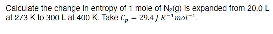 Calculate the change in entropy of 1 mole of N₂(g) is expanded from 20.0 L
at 273 K to 300 L at 400 K. Take Ãµ = 29.4 J K¯¹mol¯¹.
p