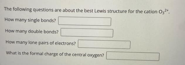 The following questions are about the best Lewis structure for the cation 03²+.
How many single bonds?
How many double bonds?
How many lone pairs of electrons?
What is the formal charge of the central oxygen?