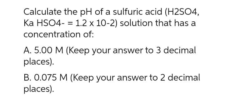 Calculate the pH of a sulfuric acid (H2SO4,
Ka HSO4- = 1.2 x 10-2) solution that has a
concentration of:
A. 5.00 M (Keep your answer to 3 decimal
places).
B. 0.075 M (Keep your answer to 2 decimal
places).