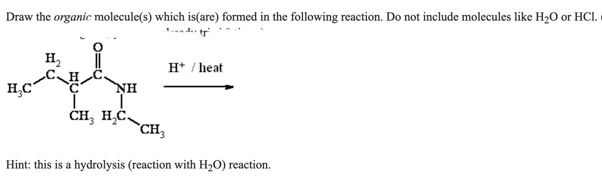 Draw the organic molecule(s) which is(are) formed in the following reaction. Do not include molecules like H₂O or HC1.
de tr
H₂C
H₂
CH
ΝΗ
CH₂ H₂C
CH₂
H+ / heat
Hint: this is a hydrolysis (reaction with H₂O) reaction.