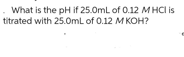 What is the pH if 25.0mL of 0.12 M HCl is
titrated with 25.0mL of 0.12 M KOH?