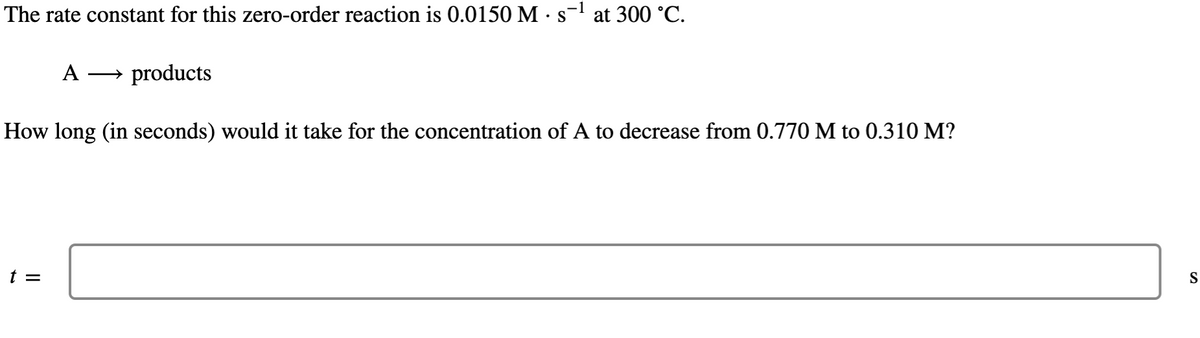 The rate constant for this zero-order reaction is 0.0150 M · s¯¹ at 300 °C.
-1
A → products
How long (in seconds) would it take for the concentration of A to decrease from 0.770 M to 0.310 M?
t =
S