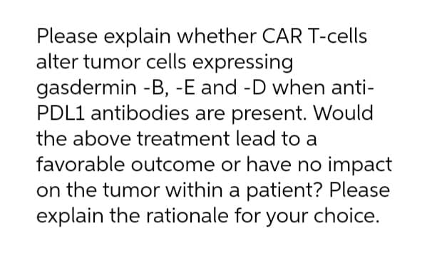 Please explain whether CAR T-cells
alter tumor cells expressing
gasdermin -B, -E and -D when anti-
PDL1 antibodies are present. Would
the above treatment lead to a
favorable outcome or have no impact
on the tumor within a patient? Please
explain the rationale for your choice.