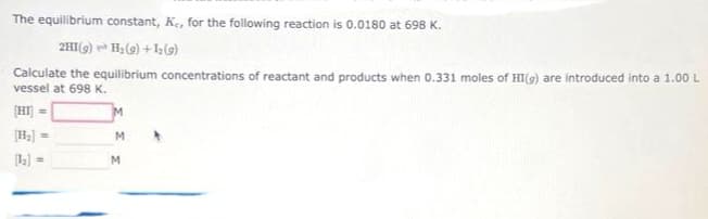 The equilibrium constant, K., for the following reaction is 0.0180 at 698 K.
2HI(g)
H₂ (9)+1(9)
Calculate the equilibrium concentrations of reactant and products when 0.331 moles of HI(g) are introduced into a 1.00 L
vessel at 698 K.
[HI] =
=
[1₂] =
M
M