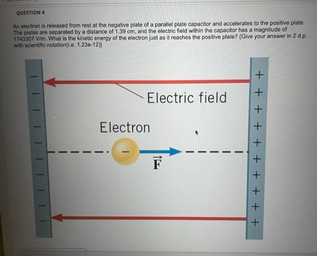 QUESTION 4
An electron is released from rest at the negative plate of a parallel plate capacitor and accelerates to the positive plate.
The plates are separated by a distance of 1.39 cm, and the electric field within the capacitor has a magnitude of
1743307 V/m. What is the kinetic energy of the electron just as it reaches the positive plate? (Give your answer in 2 d.p.
with scientific notation(i.e. 1.23e-12)}
1
Electric field
Electron
F
+ + + + + + + + + +