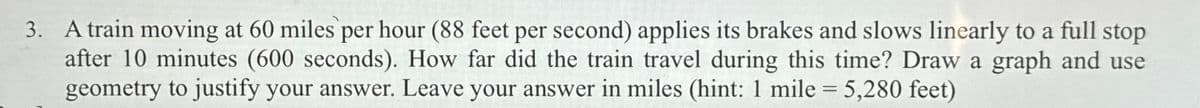 3. A train moving at 60 miles per hour (88 feet per second) applies its brakes and slows linearly to a full stop
after 10 minutes (600 seconds). How far did the train travel during this time? Draw a graph and use
geometry to justify your answer. Leave your answer in miles (hint: 1 mile = 5,280 feet)