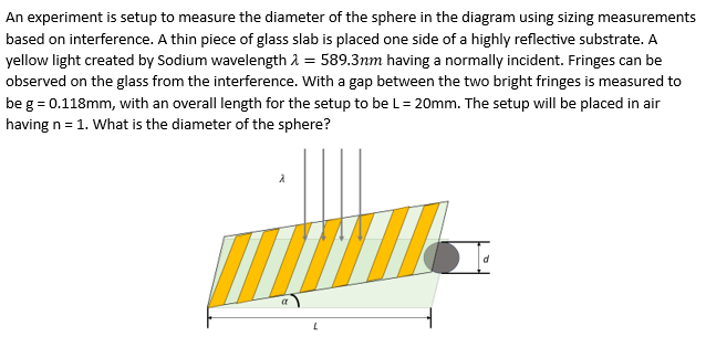 An experiment is setup to measure the diameter of the sphere in the diagram using sizing measurements
based on interference. A thin piece of glass slab is placed one side of a highly reflective substrate. A
yellow light created by Sodium wavelength = 589.3nm having a normally incident. Fringes can be
observed on the glass from the interference. With a gap between the two bright fringes is measured to
be g = 0.118mm, with an overall length for the setup to be L = 20mm. The setup will be placed in air
having n = 1. What is the diameter of the sphere?
W