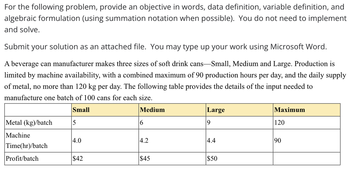For the following problem, provide an objective in words, data definition, variable definition, and
algebraic formulation (using summation notation when possible). You do not need to implement
and solve.
Submit your solution as an attached file. You may type up your work using Microsoft Word.
A beverage can manufacturer makes three sizes of soft drink cans-Small, Medium and Large. Production is
limited by machine availability, with a combined maximum of 90 production hours per day, and the daily supply
of metal, no more than 120 kg per day. The following table provides the details of the input needed to
manufacture one batch of 100 cans for each size.
Small
Iedium
Large
Махimum
Metal (kg)/batch
120
Machine
4.0
|4.2
4.4
90
Time(hr)/batch
Profit/batch
$42
$45
$50
