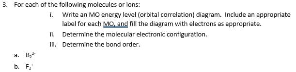 3.
For each of the following molecules or ions:
i. Write an MO energy level (orbital correlation) diagram. Include an appropriate
label for each MO, and fill the diagram with electrons as appropriate.
ii. Determine the molecular electronic configuration.
ii. Determine the bond order.
a. Bz2
b. F2*
