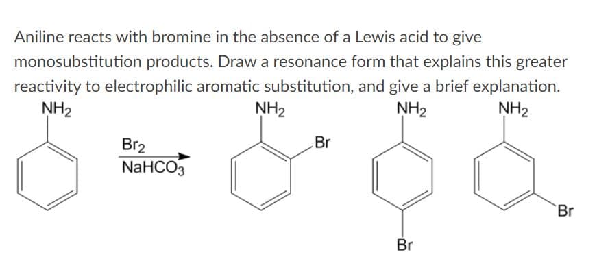 Aniline reacts with bromine in the absence of a Lewis acid to give
monosubstitution products. Draw a resonance form that explains this greater
reactivity to electrophilic aromatic substitution, and give a brief explanation.
NH2
NH2
NH2
NH2
Br
Br2
NaHCO3
`Br
Br
