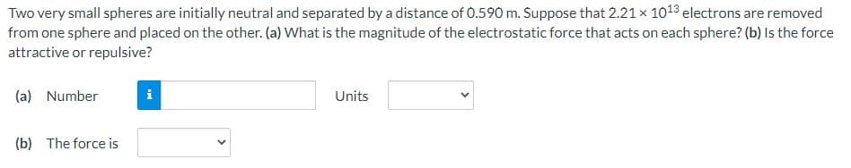 Two very small spheres are initially neutral and separated by a distance of 0.590 m. Suppose that 2.21 x 1018 electrons are removed
from one sphere and placed on the other. (a) What is the magnitude of the electrostatic force that acts on each sphere? (b) Is the force
attractive or repulsive?
(a) Number
i
Units
(b) The force is
