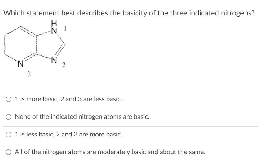 Which statement best describes the basicity of the three indicated nitrogens?
N-
3.
O 1 is more basic, 2 and 3 are less basic.
O None of the indicated nitrogen atoms are basic.
O 1 is less basic, 2 and 3 are more basic.
O All of the nitrogen atoms are moderately basic and about the same.

