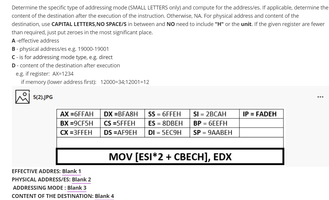 Determine the specific type of addressing mode (SMALL LETTERS only) and compute for the address/es. If applicable, determine the
content of the destination after the execution of the instruction. Otherwise, NA. For physical address and content of the
destination, use CAPITAL LETTERS,NO SPACE/S in between and NO need to include "H" or the unit. If the given register are fewer
than required, just put zeroes in the most significant place.
A -effective address
B - physical address/es e.g. 19000-19001
C- is for addressing mode type, e.g. direct
D- content of the destination after execution
e.g. if register: AX=1234
if memory (lower address first): 12000=34;12001=12
5(2).JPG
AX =6FFAH
DX =BFA8H
SS = 6FFEH
SI = 2BCAH
IP = FADEH
ВХ %-9CF5H
CS =5FFEH
ES = 8DBEH
BP = 6EEFH
CX =3FFEH
DS =AF9EH
DI = 5EC9H
SP = 9AABEH
MOV [ESI*2 + CBECH], EDX
EFFECTIVE ADDRES: Blank 1
PHYSICAL ADDRESS/ES: Blank 2
ADDRESSING MODE : Blank 3
CONTENT OF THE DESTINATION: Blank 4
