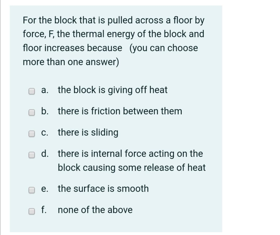 For the block that is pulled across a floor by
force, F, the thermal energy of the block and
floor increases because (you can choose
more than one answer)
а.
the block is giving off heat
b. there is friction between them
С.
there is sliding
d. there is internal force acting on the
block causing some release of heat
е.
the surface is smooth
f.
none of the above
