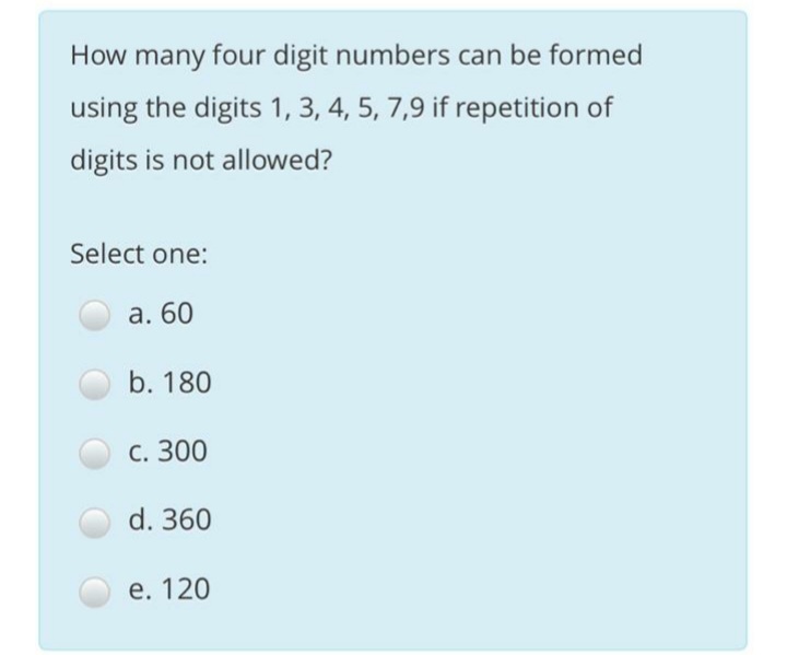 How many four digit numbers can be formed
using the digits 1, 3, 4, 5, 7,9 if repetition of
digits is not allowed?
Select one:
а. 60
b. 180
С. 300
d. 360
е. 120
