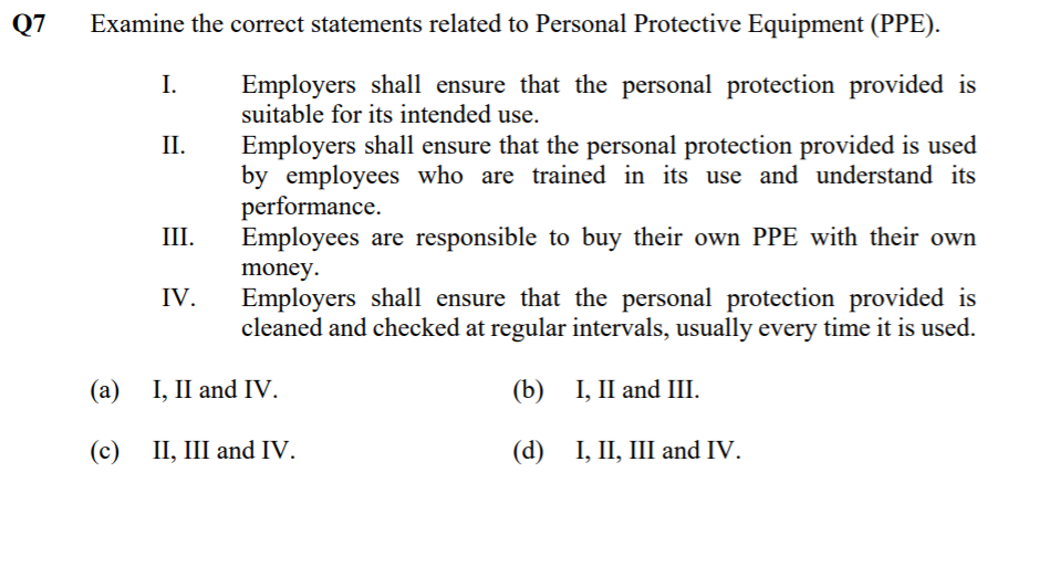 Q7
Examine the correct statements related to Personal Protective Equipment (PPE).
Employers shall ensure that the personal protection provided is
suitable for its intended use.
I.
Employers shall ensure that the personal protection provided is used
by employees who are trained in its use and understand its
performance.
Employees are responsible to buy their own PPE with their own
II.
III.
money.
IV.
Employers shall ensure that the personal protection provided
cleaned and checked at regular intervals, usually every time it is used.
(а) 1, I and IV.
(b) I, II and III.
(c) II, III and IV.
(d) I, II, Ш аnd IV.
