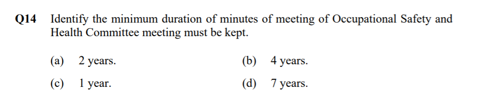 Q14 Identify the minimum duration of minutes of meeting of Occupational Safety and
Health Committee meeting must be kept.
(a) 2 years.
(b) 4 years.
(c)
1 year.
(d) 7 years.
