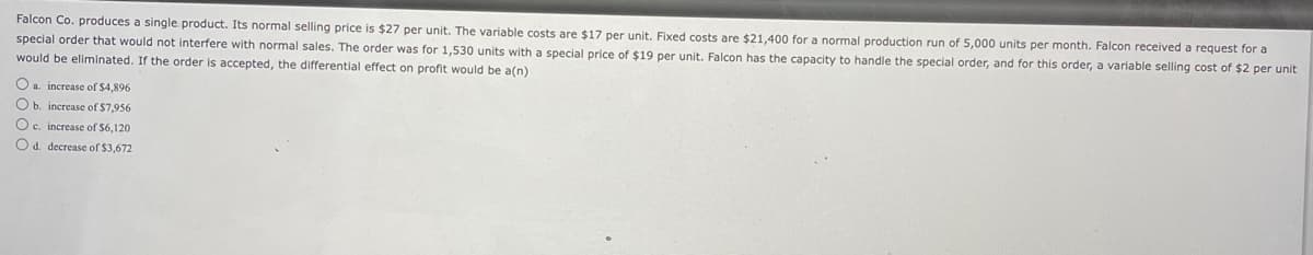 Falcon Co. produces a single product. Its normal selling price is $27 per unit. The variable costs are $17 per unit. Fixed costs are $21,400 for a normal production run of 5,000 units per month. Falcon received a request for a
special order that would not interfere with normal sales. The order was for 1,530 units with a special price of $19 per unit. Falcon has the capacity to handle the special order, and for this order, a variable selling cost of $2 per unit
would be eliminated. If the order is accepted, the differential effect on profit would be a(n)
O a increase of $4,896
O b. increase of $7,956
Oc. increase of $6,120
O d. decrease of $3.672