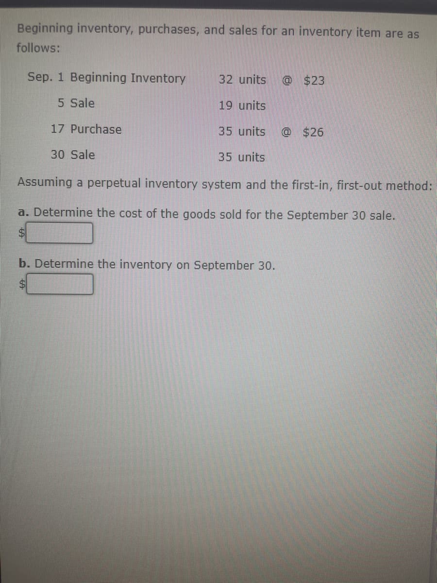Beginning inventory, purchases, and sales for an inventory item are as
follows:
Sep. 1 Beginning Inventory
5 Sale
17 Purchase
30 Sale
32 units 0
19 units
35 units @ $26
35 units
Assuming a perpetual inventory system and the first-in, first-out method:
a. Determine the cost of the goods sold for the September 30 sale.
b. Determine the inventory on September 30.