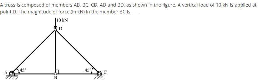 A truss is composed of members AB, BC, CD, AD and BD, as shown in the figure. A vertical load of 10 kN is applied at
point D. The magnitude of force (in kN) in the member BC is_
|10 kN
(D
45°
45°
