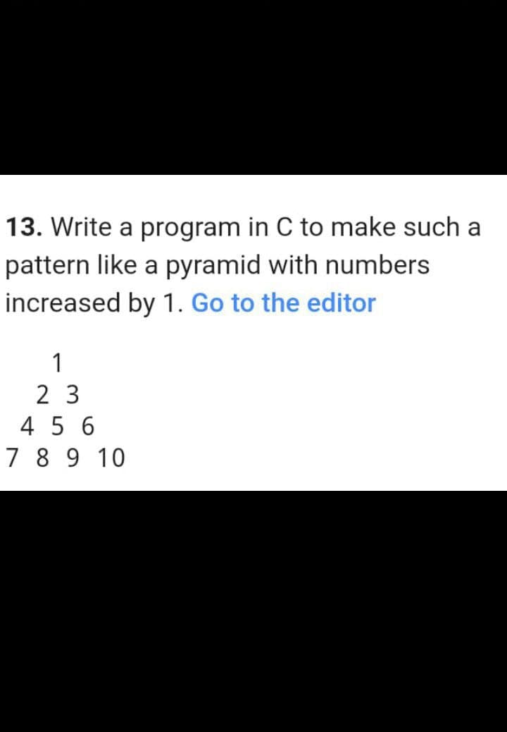 13. Write a program in C to make such a
pattern like a pyramid with numbers
increased by 1. Go to the editor
1
2 3
4 5 6
7 8 9 10
