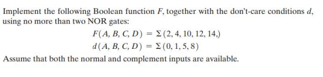 Implement the following Boolean function F, together with the don't-care conditions d,
using no more than two NOR gates:
F(A, B, C, D) =
d (A, B, C, D) = Σ (0,1,5,8)
Assume that both the normal and complement inputs are available.
(2, 4, 10, 12, 14,)