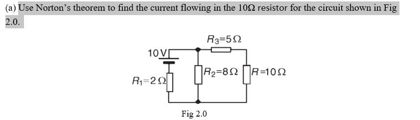 (a) Use Norton's theorem to find the current flowing in the 102 resistor for the circuit shown in Fig
2.0.
R3=52
10V[
R2=82R=102
R1=22
Fig 2.0
