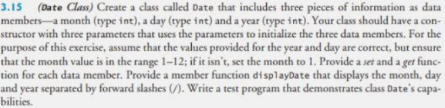 3.15 (Date Class) Create a class called Date that includes three pieces of information as data
members-a month (type int), a day (type int) and a year (type int). Your class should have a con-
structor with three parameters that uses the parameters to initialize the three data members. For the
purpose of this exercise, assume that the values provided for the year and day are correct, but ensure
that the month value is in the range 1-12; if it isn't, set the month to 1. Provide a set and a get func-
tion for cach data member. Provide a member function displayDate that displays the month, day
and year separated by forward slashes (). Write a test program that demonstrates class Date's capa-
bilities.
