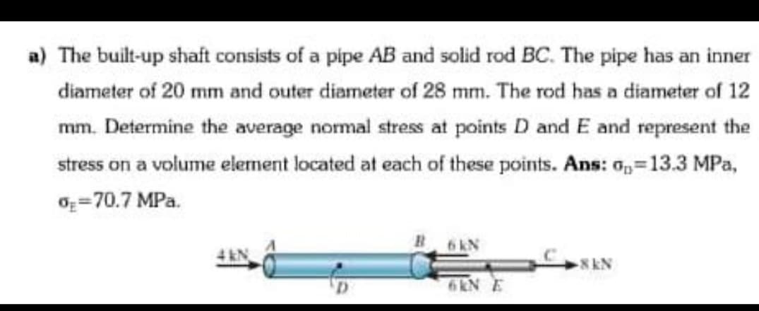 a) The built-up shaft consists of a pipe AB and solid rod BC. The pipe has an inner
diameter of 20 mm and outer diameter of 28 mm. The rod has a diameter of 12
mm. Determine the average normal stress at points D and E and represent the
stress on a volume element located at each of these points. Ans: 0,=13.3 MPa,
Oz=70.7 MPa.
6kN
8kN
6KN E
