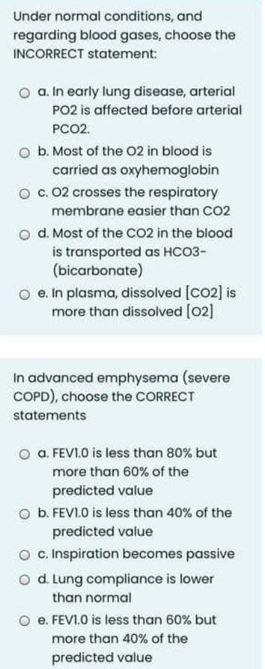 Under normal conditions, and
regarding blood gases, choose the
INCORRECT statement:
O a. In early lung disease, arterial
PO2 is affected before arterial
PCO2.
O b. Most of the 02 in blood is
carried as oxyhemoglobin
O c. 02 crosses the respiratory
membrane easier than CO2
o d. Most of the CO2 in the blood
is transported as HCO3-
(bicarbonate)
O e. In plasma, dissolved [Co2] is
more than dissolved [02]
In advanced emphysema (severe
COPD), choose the CORRECT
statements
a. FEVI.0 is less than 80% but
more than 60% of the
predicted value
O b. FEVI.O is less than 40% of the
predicted value
O c. Inspiration becomes passive
O d. Lung compliance is lower
than normal
e. FEVI.O is less than 60% but
more than 40% of the
predicted value
