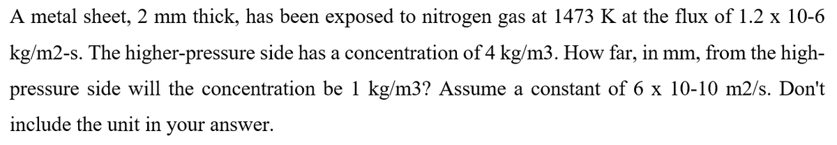 A metal sheet, 2 mm thick, has been exposed to nitrogen gas at 1473 K at the flux of 1.2 x 10-6
kg/m2-s. The higher-pressure side has a concentration of 4 kg/m3. How far, in mm, from the high-
pressure side will the concentration be 1 kg/m3? Assume a constant of 6 x 10-10 m2/s. Don't
include the unit in your answer.
