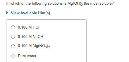 In which of the following solutions is Mg(OH)2 the most soluble?
► View Available Hint(s)
O 0.100 M HCI
O 0.100 M NaOH
O 0.100 M Mg(NO3)2
O Pure water