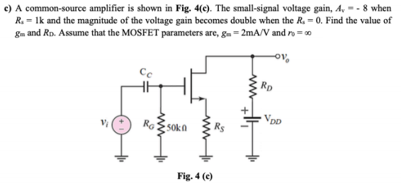 c) A common-source amplifier is shown in Fig. 4(c). The small-signal voltage gain, A, = - 8 when
R. = 1k and the magnitude of the voltage gain becomes double when the R, = 0. Find the value of
gm and RD. Assume that the MOSFET parameters are, gm = 2mA/V and ro = 0
Cc
Rp
VDD
RG ES0ka
Fig. 4 (c)
www
