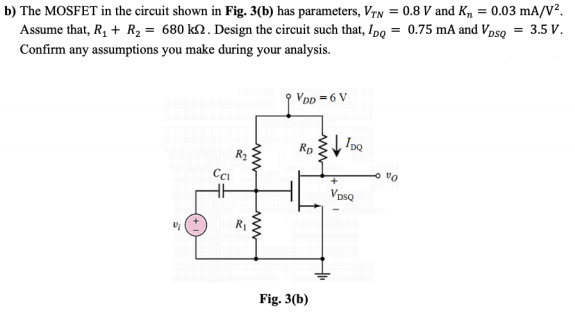 b) The MOSFET in the circuit shown in Fig. 3(b) has parameters, Vyn = 0.8 V and K, = 0.03 mA/V².
Assume that, R, + R, = 680 k2. Design the circuit such that, IpQ = 0.75 mA and Vpso = 3.5 V.
Confirm any assumptions you make during your analysis.
VDp = 6 V
IpQ
Rp
R2
vo
VpsQ
Fig. 3(b)
ww
