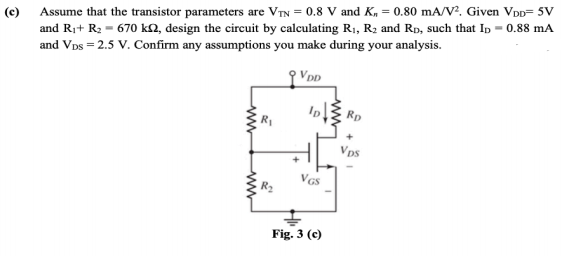 (c) Assume that the transistor parameters are VTN = 0.8 V and K, = 0.80 mA/V?, Given Vpp= 5V
and Ri+ R2 = 670 kN, design the circuit by calculating R1, R2 and Rp, such that Ip = 0.88 mA
and VDs = 2.5 V. Confirm any assumptions you make during your analysis.
Rp
Vps
VGS
Fig. 3 (c)
ww
