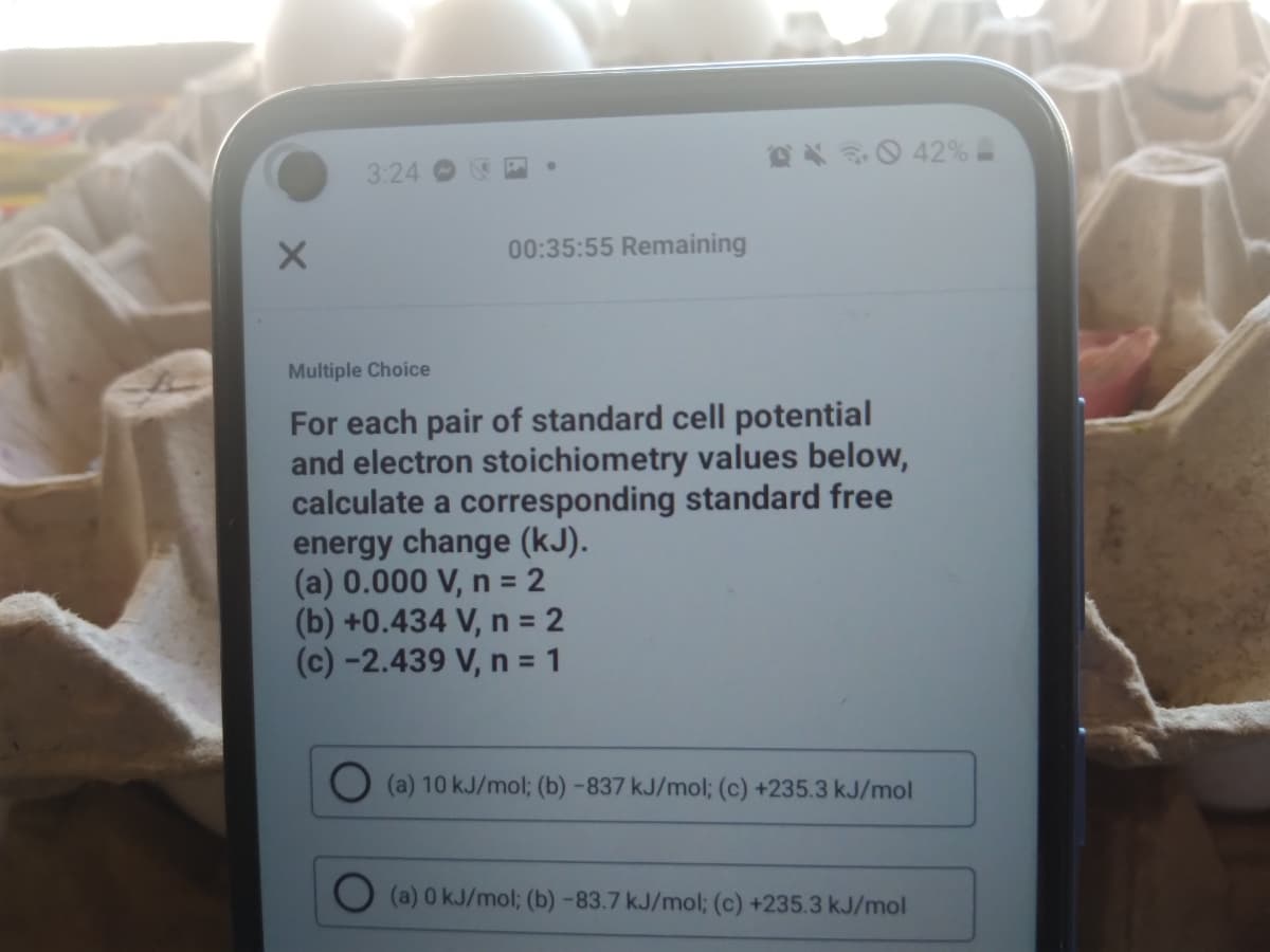 X0 42 %
3:24
00:35:55 Remaining
Multiple Choice
For each pair of standard cell potential
and electron stoichiometry values below,
calculate a corresponding standard free
energy change (kJ).
(a) 0.000 V, n = 2
(b) +0.434 V, n = 2
(c) -2.439 V, n = 1
(a) 10 kJ/mol; (b) -837 kJ/mol; (c) +235.3 kJ/mol
(a) 0 kJ/mol; (b) -83.7 kJ/mol; (c) +235.3 kJ/mol
