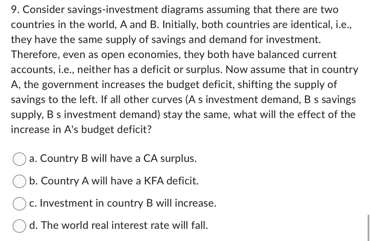 9. Consider savings-investment diagrams assuming that there are two
countries in the world, A and B. Initially, both countries are identical, i.e.,
they have the same supply of savings and demand for investment.
Therefore, even as open economies, they both have balanced current
accounts, i.e., neither has a deficit or surplus. Now assume that in country
A, the government increases the budget deficit, shifting the supply of
savings to the left. If all other curves (A s investment demand, B s savings
supply, B s investment demand) stay the same, what will the effect of the
increase in A's budget deficit?
a. Country B will have a CA surplus.
b. Country A will have a KFA deficit.
c. Investment in country B will increase.
d. The world real interest rate will fall.