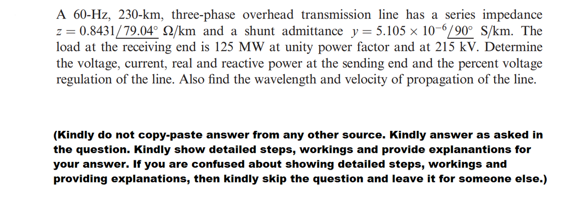 A 60-Hz, 230-km, three-phase overhead transmission line has a series impedance
z = 0.8431/79.04° Q/km and a shunt admittance y = 5.105 × 10-6/90° S/km. The
load at the receiving end is 125 MW at unity power factor and at 215 kV. Determine
the voltage, current, real and reactive power at the sending end and the percent voltage
regulation of the line. Also find the wavelength and velocity of propagation of the line.
(Kindly do not copy-paste answer from any other source. Kindly answer as asked in
the question. Kindly show detailed steps, workings and provide explanantions for
your answer. If you are confused about showing detailed steps, workings and
providing explanations, then kindly skip the question and leave it for someone else.)
