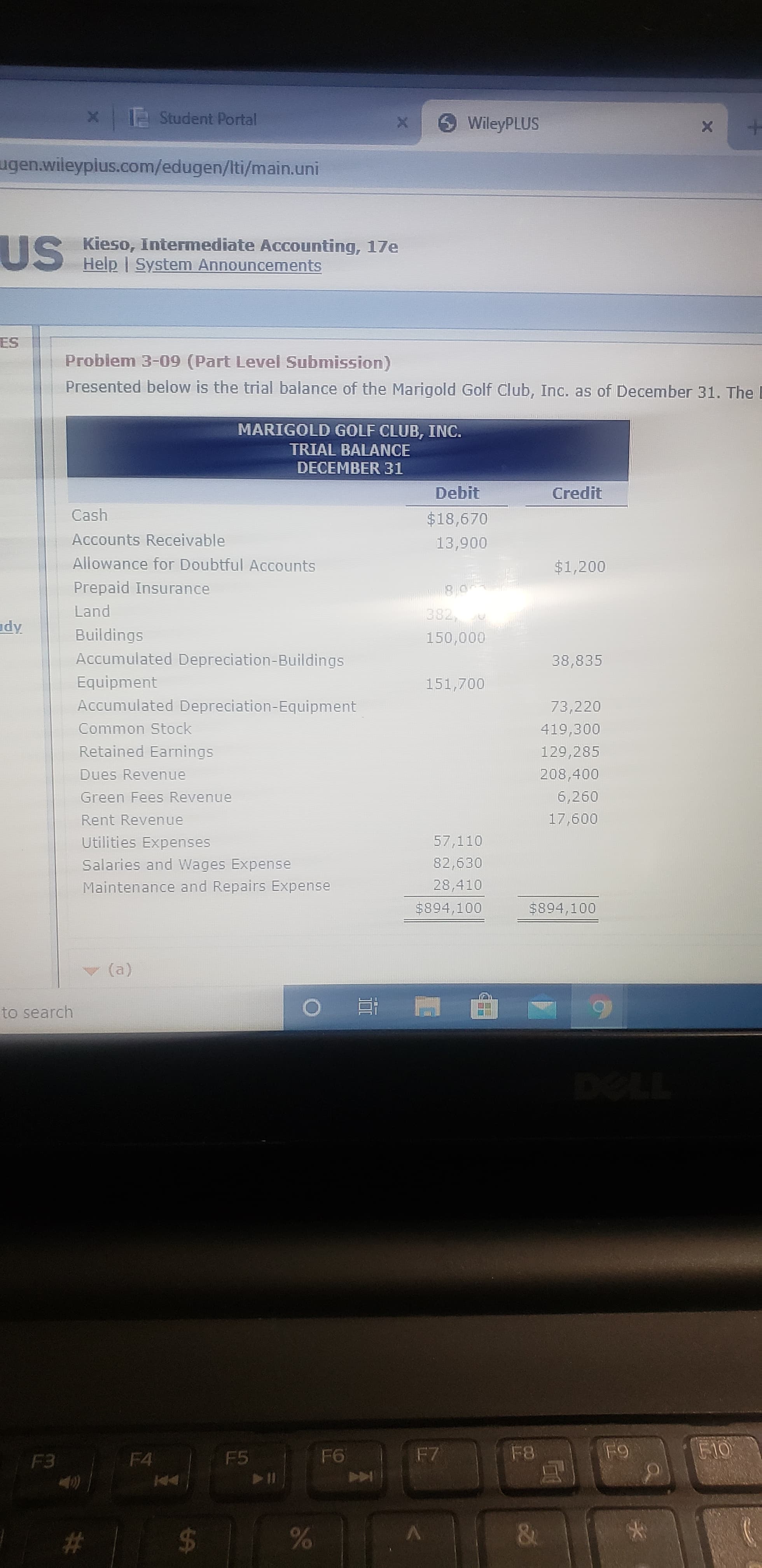 x 12 Student Portal
O WileyPLUS
ugen.wileypius.com/edugen/Iti/main.uni
US
Kieso, Intermediate Accounting, 17e
Help | System Announcements
ES
Problem 3-09 (Part Level Submission)
Presented below is the trial balance of the Marigold Golf Club, Inc. as of December 31. The
MARIGOLD GOLF CLUB, INC.
TRIAL BALANCE
DECEMBER 31
Debit
Credit
Cash
$18,670
Accounts Receivable
13,900
Allowance for Doubtful Accounts
$1,200
Prepaid Insurance
Land
382,
dy
Buildings
150,000
Accumulated Depreciation-Buildings
38,835
Equipment
151,700
Accumulated Depreciation-Equipment
73,220
Common Stock
419,300
Retained Earnings
129,285
Dues Revenue
208,400
Green Fees Revenue
6,260
Rent Revenue
17,600
Utilities Expenses
57,110
Salaries and Wages Expense
82,630
Maintenance and Repairs Expense
28,410
$894,100
$894,100
(a)
to search
DOLL
F4
F5
F6
F7
F8
F9
F10
F3
#3
$4
&
96
%24
