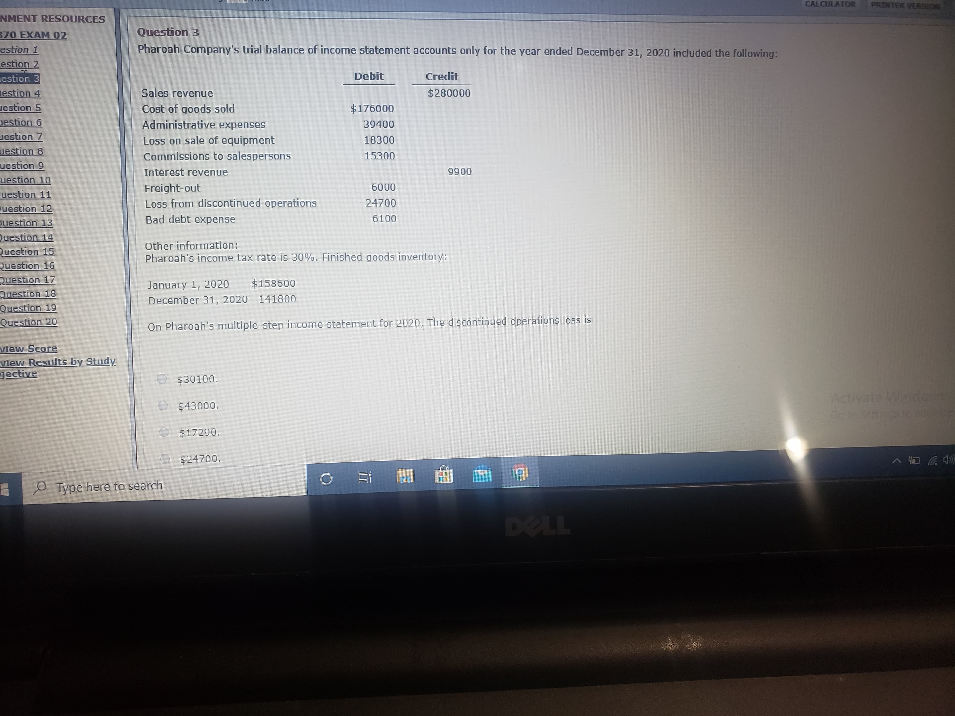 CALCULATOR
PRINTER VERSION
NMENT RESOURCES
370 EXAM 02
Question 3
estion 1
Pharoah Company's trial balance of income statement accounts only for the year ended December 31, 2020 included the following:
estion 2
estion 3
nestion 4
Debit
Credit
Sales revenue
$280000
uestion 5
uestion 6
estion 7
uestion 8
Cost of goods sold
$176000
Administrative expenses
39400
Loss on sale of equipment
Commissions to salespersons
18300
15300
uestion 9
uestion 10
uestion 11
Interest revenue
0066
Freight-out
6000
Loss from discontinued operations
24700
uestion 12
Duestion 13
Question 14
Question 15
Question 16
Question 17
Question 18
Question 19
Question 20
Bad debt expense
6100
Other information:
Pharoah's income tax rate is 30%. Finished goods inventory:
January 1, 2020
$158600
December 31, 2020 141800
On Pharoah's multiple-step income statement for 2020, The discontinued operations loss is
view Score
view Results by Study
jective
$30100.
Windows
Activate
Go to Settigs to activete
$43000.
$17290.
$24700.
Type here to search
DELL
