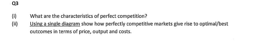 Q3
(i)
E
What are the characteristics of perfect competition?
Using a single diagram show how perfectly competitive markets give rise to optimal/best
outcomes in terms of price, output and costs.