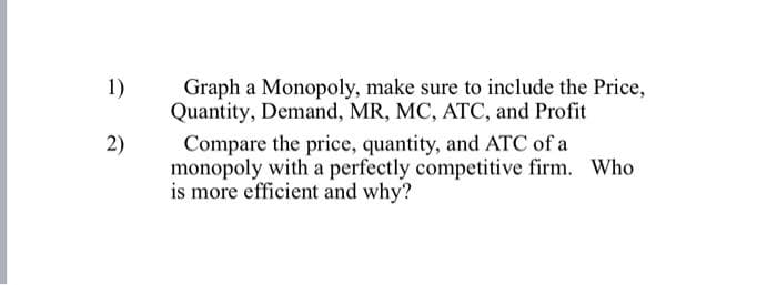 1)
2)
Graph a Monopoly, make sure to include the Price,
Quantity, Demand, MR, MC, ATC, and Profit
Compare the price, quantity, and ATC of a
monopoly with a perfectly competitive firm. Who
is more efficient and why?